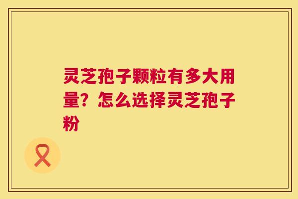 灵芝孢子颗粒有多大用量?怎么选择灵芝孢子粉 灵芝孢子颗粒有多大用量?怎么选择灵芝孢子粉