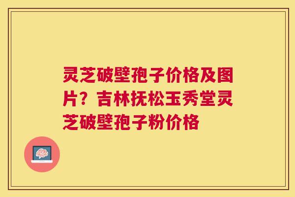 灵芝破壁孢子价格及图片?吉林抚松玉秀堂灵芝破壁孢子粉价格 灵芝破壁孢子价格及图片?吉林抚松玉秀堂灵芝破壁孢子粉价格