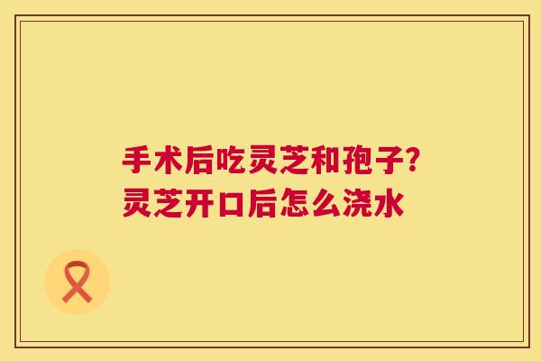 手术后吃灵芝和孢子？灵芝开口后怎么浇水