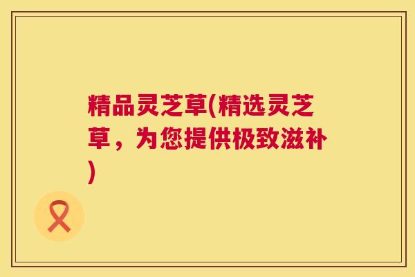 精品灵芝草(精选灵芝草,为您提供极致滋补) 精品灵芝草(精选灵芝草,为您提供极致滋补)