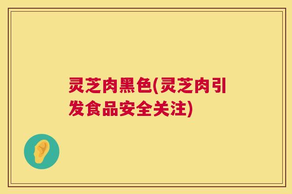 灵芝肉黑色(灵芝肉引发食品安全关注) 灵芝肉黑色(灵芝肉引发食品安全关注)