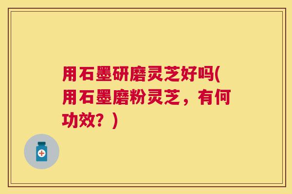 用石墨研磨灵芝好吗(用石墨磨粉灵芝,有何功效?) 用石墨研磨灵芝好吗(用石墨磨粉灵芝,有何功效?)