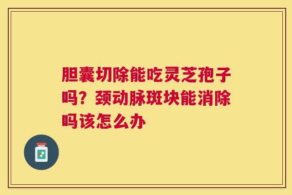 胆囊切除能吃灵芝孢子吗？颈动脉斑块能消除吗该怎么办