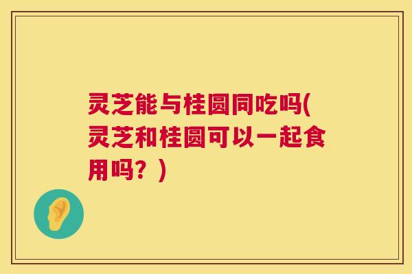 灵芝能与桂圆同吃吗(灵芝和桂圆可以一起食用吗?) 灵芝能与桂圆同吃吗(灵芝和桂圆可以一起食用吗?)