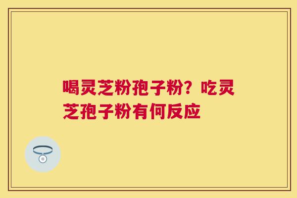 喝灵芝粉孢子粉?吃灵芝孢子粉有何反应 喝灵芝粉孢子粉?吃灵芝孢子粉有何反应