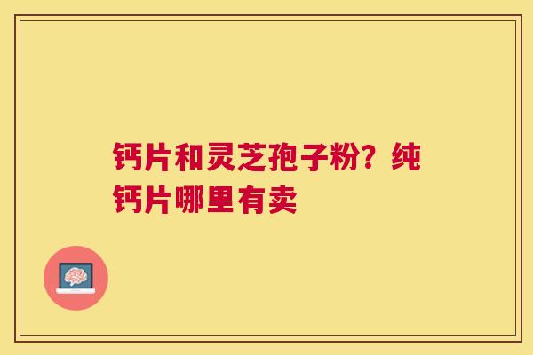钙片和灵芝孢子粉?纯钙片哪里有卖 钙片和灵芝孢子粉?纯钙片哪里有卖