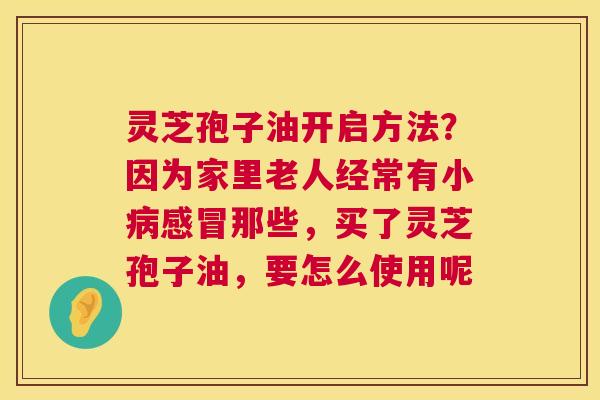 灵芝孢子油开启方法?因为家里老人经常有小那些,买了灵芝孢子油,要怎么使用呢 灵芝孢子油开启方法?因为家里老人经常有小那些,买了灵芝孢子油,要怎么使用呢