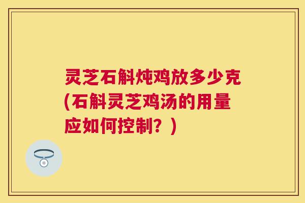 灵芝石斛炖鸡放多少克(石斛灵芝鸡汤的用量应如何控制?) 灵芝石斛炖鸡放多少克(石斛灵芝鸡汤的用量应如何控制?)