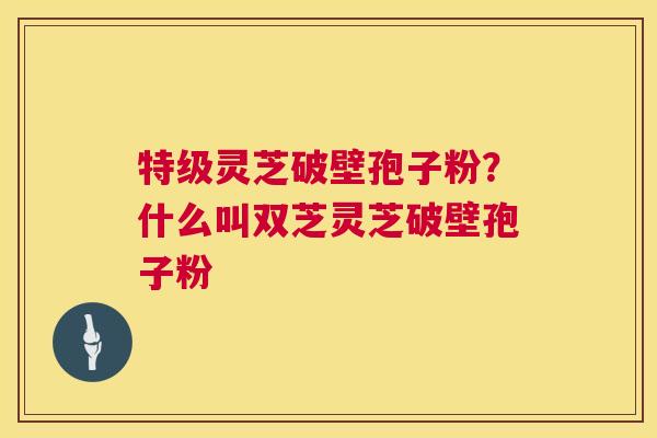特级灵芝破壁孢子粉？什么叫双芝灵芝破壁孢子粉