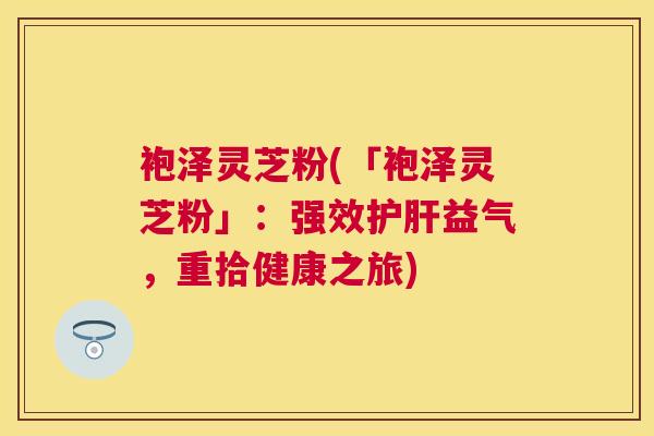 袍泽灵芝粉(「袍泽灵芝粉」:强效益气,重拾健康之旅) 袍泽灵芝粉(「袍泽灵芝粉」:强效益气,重拾健康之旅)