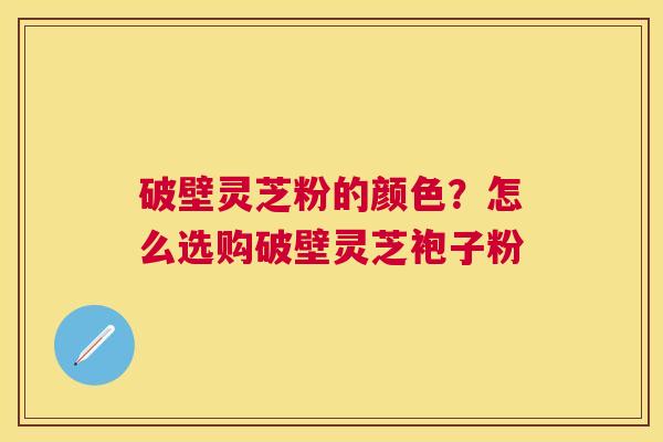 破壁灵芝粉的颜色?怎么选购破壁灵芝袍子粉 破壁灵芝粉的颜色?怎么选购破壁灵芝袍子粉