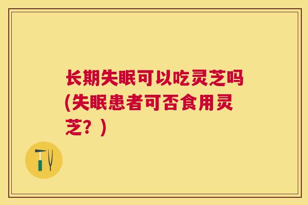 长期可以吃灵芝吗(患者可否食用灵芝?) 长期可以吃灵芝吗(患者可否食用灵芝?)