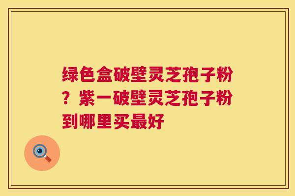 绿色盒破壁灵芝孢子粉?紫一破壁灵芝孢子粉到哪里买好 绿色盒破壁灵芝孢子粉?紫一破壁灵芝孢子粉到哪里买好