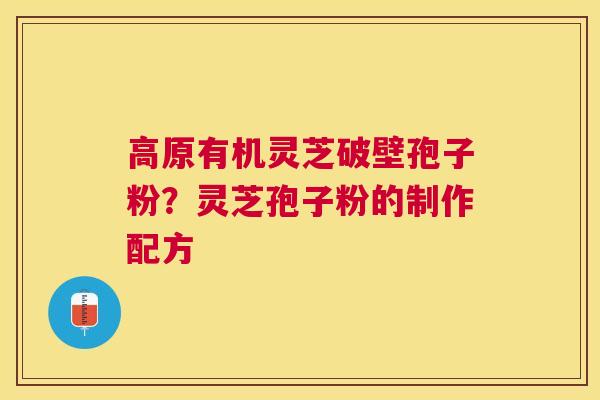 高原有机灵芝破壁孢子粉?灵芝孢子粉的制作配方 高原有机灵芝破壁孢子粉?灵芝孢子粉的制作配方