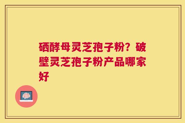 硒酵母灵芝孢子粉?破壁灵芝孢子粉产品哪家好 硒酵母灵芝孢子粉?破壁灵芝孢子粉产品哪家好