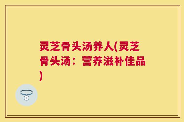 灵芝骨头汤养人(灵芝骨头汤:营养滋补佳品) 灵芝骨头汤养人(灵芝骨头汤:营养滋补佳品)