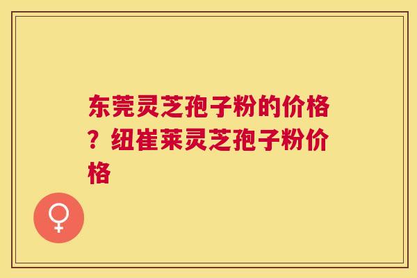 东莞灵芝孢子粉的价格?纽崔莱灵芝孢子粉价格 东莞灵芝孢子粉的价格?纽崔莱灵芝孢子粉价格