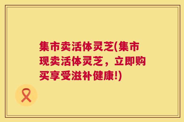 集市卖活体灵芝(集市现卖活体灵芝,立即购买享受滋补健康!) 集市卖活体灵芝(集市现卖活体灵芝,立即购买享受滋补健康!)