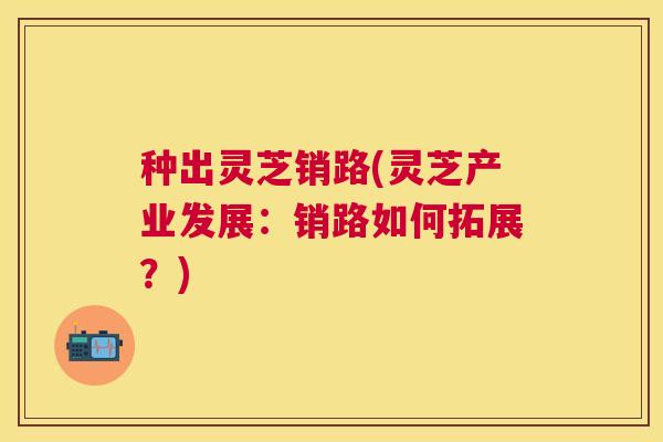 种出灵芝销路(灵芝产业发展:销路如何拓展?) 种出灵芝销路(灵芝产业发展:销路如何拓展?)