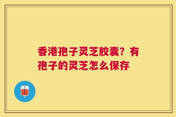 香港孢子灵芝胶囊?有孢子的灵芝怎么保存 香港孢子灵芝胶囊?有孢子的灵芝怎么保存