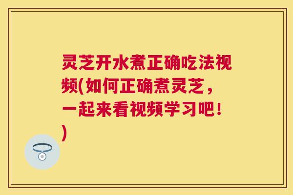 灵芝开水煮正确吃法视频(如何正确煮灵芝,一起来看视频学习吧!) 灵芝开水煮正确吃法视频(如何正确煮灵芝,一起来看视频学习吧!)