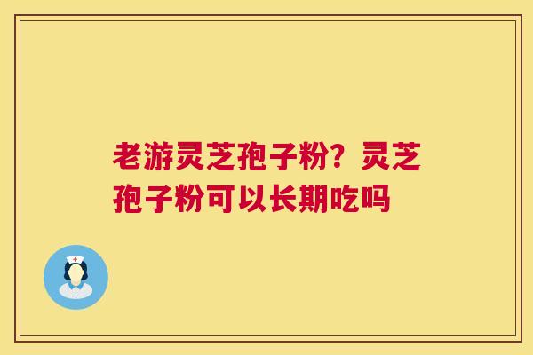 老游灵芝孢子粉?灵芝孢子粉可以长期吃吗 老游灵芝孢子粉?灵芝孢子粉可以长期吃吗