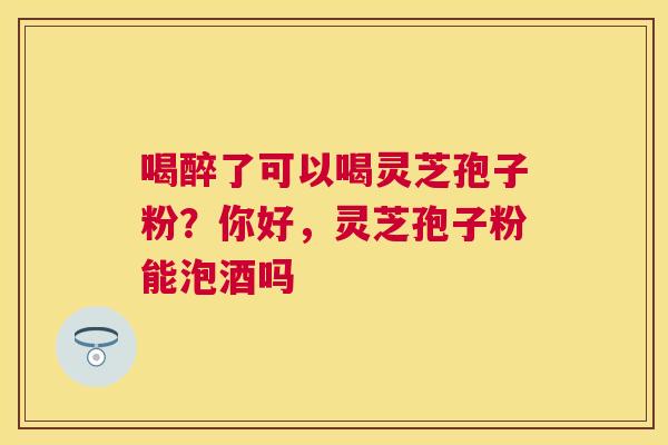 喝醉了可以喝灵芝孢子粉？你好，灵芝孢子粉能泡酒吗