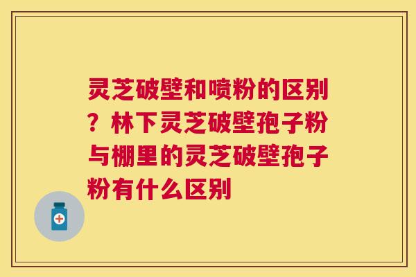 灵芝破壁和喷粉的区别?林下灵芝破壁孢子粉与棚里的灵芝破壁孢子粉有什么区别 灵芝破壁和喷粉的区别?林下灵芝破壁孢子粉与棚里的灵芝破壁孢子粉有什么区别