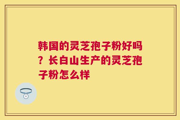韩国的灵芝孢子粉好吗?长白山生产的灵芝孢子粉怎么样 韩国的灵芝孢子粉好吗?长白山生产的灵芝孢子粉怎么样