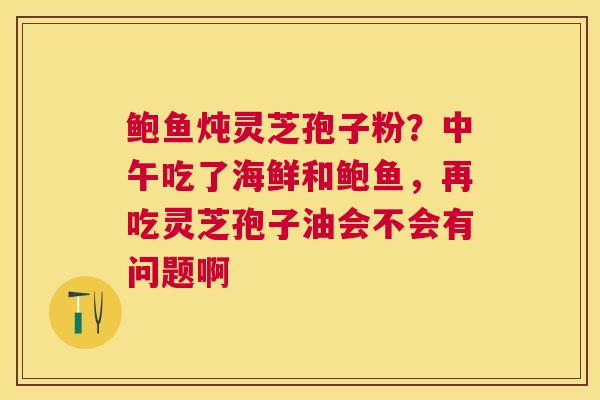 鲍鱼炖灵芝孢子粉?中午吃了海鲜和鲍鱼,再吃灵芝孢子油会不会有问题啊 鲍鱼炖灵芝孢子粉?中午吃了海鲜和鲍鱼,再吃灵芝孢子油会不会有问题啊