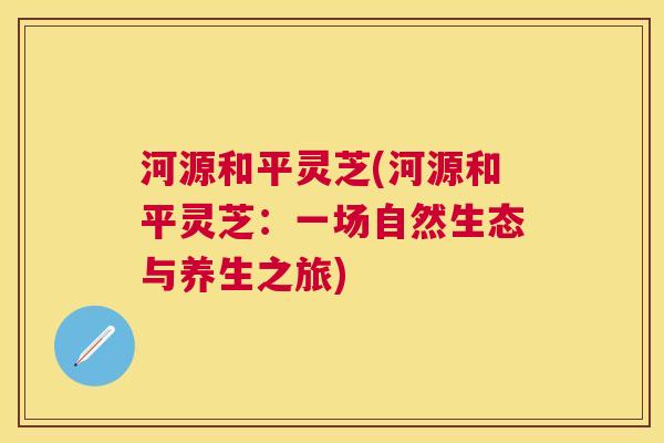 河源和平灵芝(河源和平灵芝:一场自然生态与养生之旅) 河源和平灵芝(河源和平灵芝:一场自然生态与养生之旅)