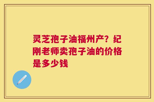 灵芝孢子油福州产?纪刚老师卖孢子油的价格是多少钱 灵芝孢子油福州产?纪刚老师卖孢子油的价格是多少钱