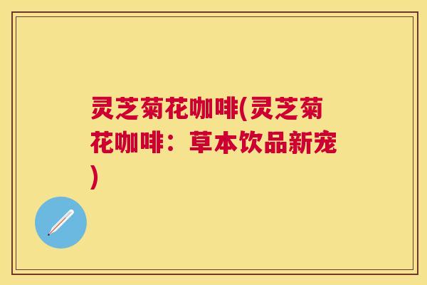 灵芝菊花咖啡(灵芝菊花咖啡:草本饮品新宠) 灵芝菊花咖啡(灵芝菊花咖啡:草本饮品新宠)