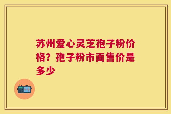 苏州爱心灵芝孢子粉价格?孢子粉市面售价是多少 苏州爱心灵芝孢子粉价格?孢子粉市面售价是多少