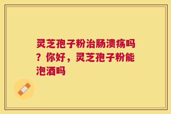 灵芝孢子粉肠溃疡吗?你好,灵芝孢子粉能泡酒吗 灵芝孢子粉肠溃疡吗?你好,灵芝孢子粉能泡酒吗
