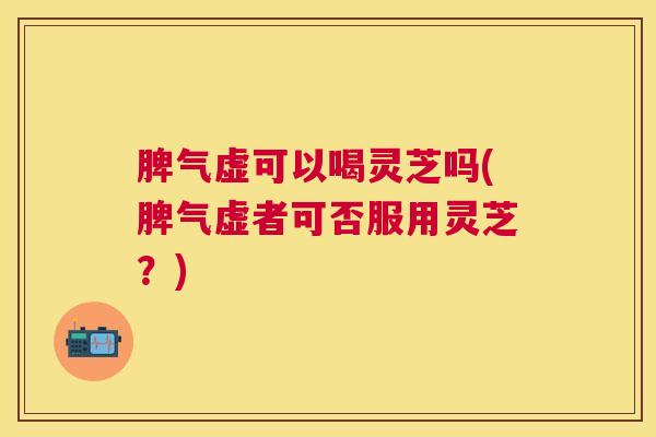 脾气虚可以喝灵芝吗(脾气虚者可否服用灵芝？)