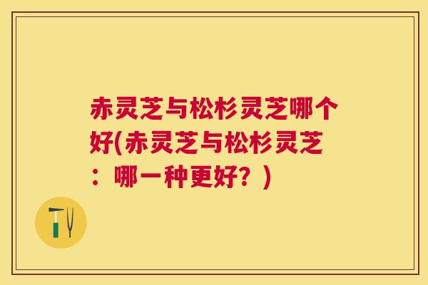 赤灵芝与松杉灵芝哪个好(赤灵芝与松杉灵芝:哪一种更好?) 赤灵芝与松杉灵芝哪个好(赤灵芝与松杉灵芝:哪一种更好?)