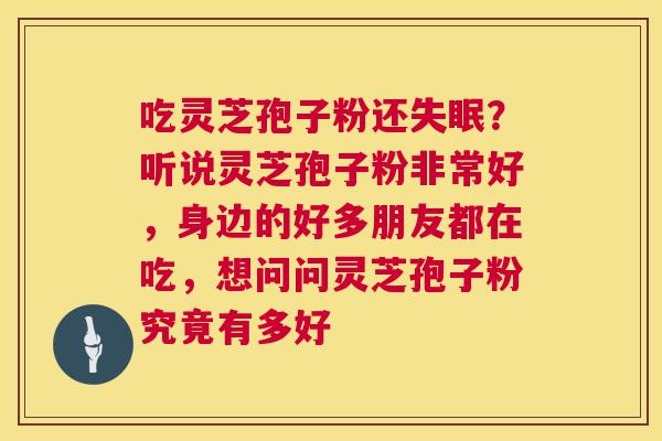 吃灵芝孢子粉还?听说灵芝孢子粉非常好,身边的好多朋友都在吃,想问问灵芝孢子粉究竟有多好 吃灵芝孢子粉还?听说灵芝孢子粉非常好,身边的好多朋友都在吃,想问问灵芝孢子粉究竟有多好