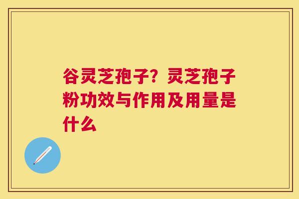 谷灵芝孢子?灵芝孢子粉功效与作用及用量是什么 谷灵芝孢子?灵芝孢子粉功效与作用及用量是什么