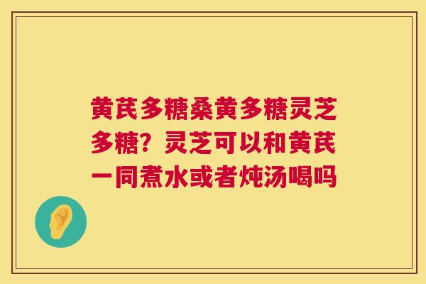 黄芪多糖桑黄多糖灵芝多糖？灵芝可以和黄芪一同煮水或者炖汤喝吗