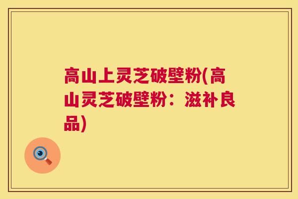 高山上灵芝破壁粉(高山灵芝破壁粉:滋补良品) 高山上灵芝破壁粉(高山灵芝破壁粉:滋补良品)