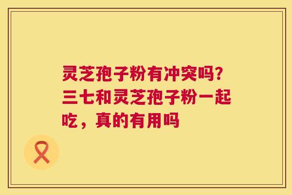 灵芝孢子粉有冲突吗?三七和灵芝孢子粉一起吃,真的有用吗 灵芝孢子粉有冲突吗?三七和灵芝孢子粉一起吃,真的有用吗