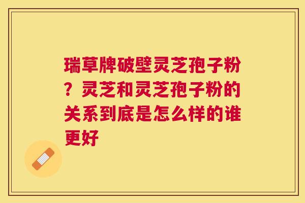 瑞草牌破壁灵芝孢子粉?灵芝和灵芝孢子粉的关系到底是怎么样的谁更好 瑞草牌破壁灵芝孢子粉?灵芝和灵芝孢子粉的关系到底是怎么样的谁更好