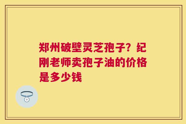 郑州破壁灵芝孢子?纪刚老师卖孢子油的价格是多少钱 郑州破壁灵芝孢子?纪刚老师卖孢子油的价格是多少钱