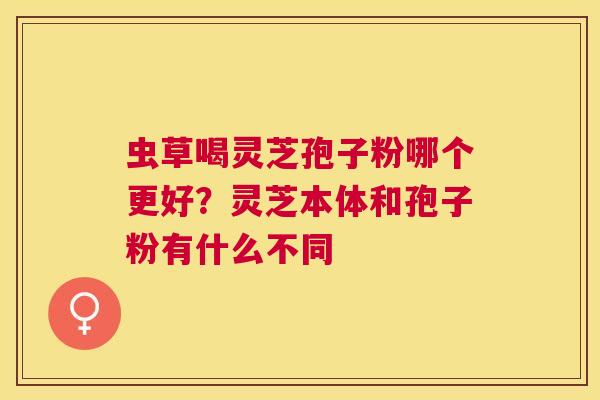 虫草喝灵芝孢子粉哪个更好?灵芝本体和孢子粉有什么不同 虫草喝灵芝孢子粉哪个更好?灵芝本体和孢子粉有什么不同