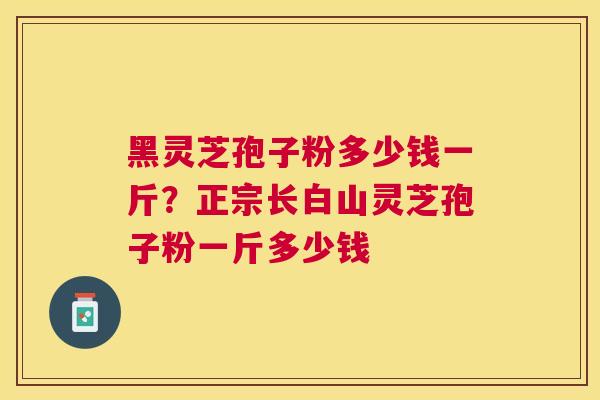 黑灵芝孢子粉多少钱一斤?正宗长白山灵芝孢子粉一斤多少钱 黑灵芝孢子粉多少钱一斤?正宗长白山灵芝孢子粉一斤多少钱