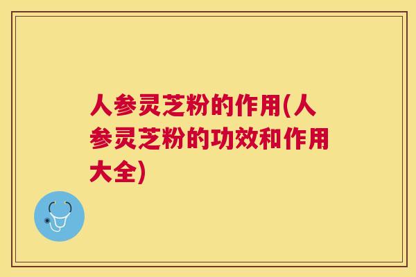 人参灵芝粉的作用(人参灵芝粉的功效和作用大全)