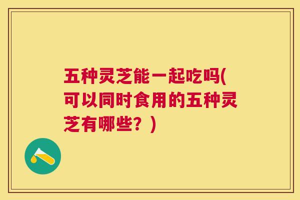 五种灵芝能一起吃吗(可以同时食用的五种灵芝有哪些?) 五种灵芝能一起吃吗(可以同时食用的五种灵芝有哪些?)
