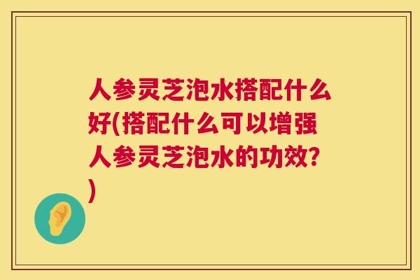 人参灵芝泡水搭配什么好(搭配什么可以增强人参灵芝泡水的功效?) 人参灵芝泡水搭配什么好(搭配什么可以增强人参灵芝泡水的功效?)