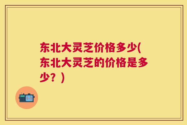 东北大灵芝价格多少(东北大灵芝的价格是多少？)